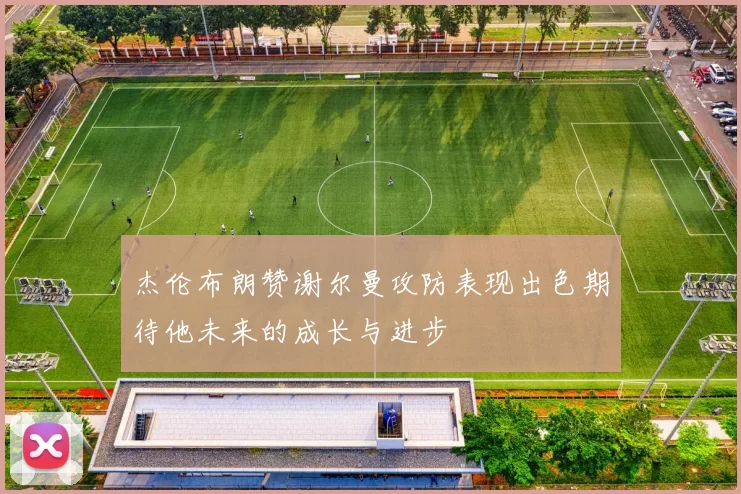 杰伦布朗赞谢尔曼攻防表现出色期待他未来的成长与进步