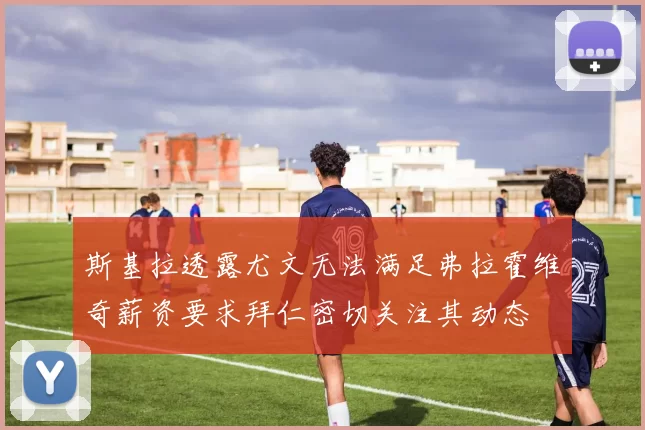 斯基拉透露尤文无法满足弗拉霍维奇薪资要求拜仁密切关注其动态