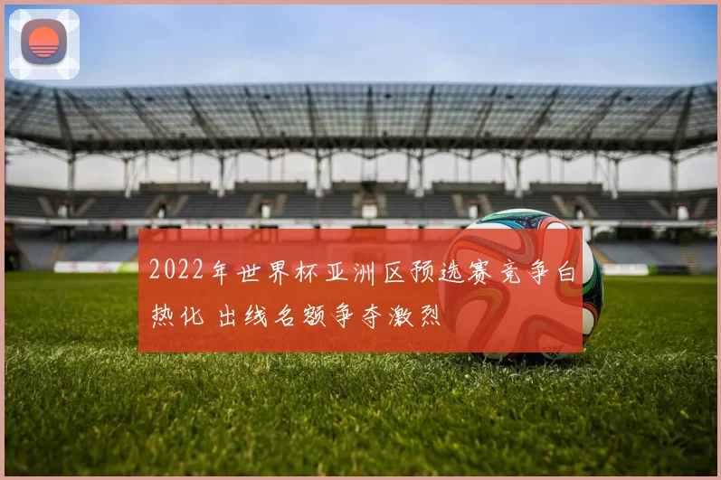 2022年世界杯亚洲区预选赛竞争白热化 出线名额争夺激烈