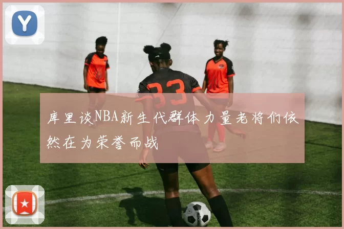 库里谈NBA新生代群体力量老将们依然在为荣誉而战