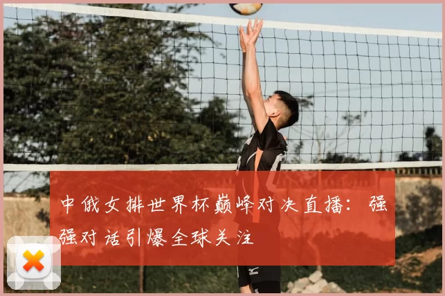 中俄女排世界杯巅峰对决直播:强强对话引爆全球关注