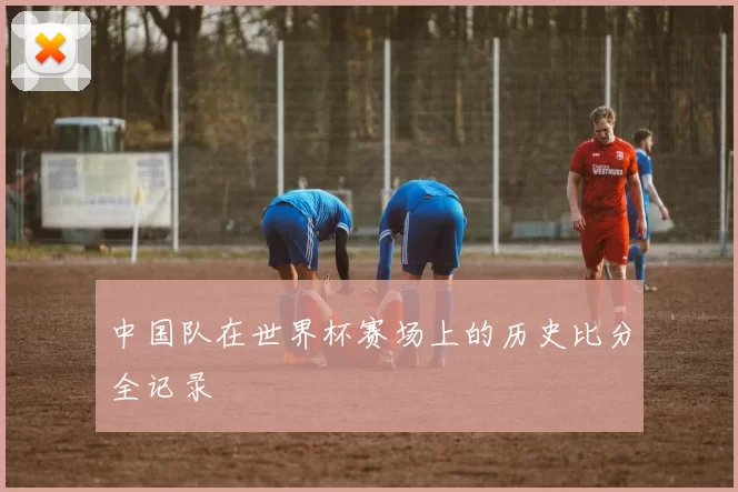 中国队在世界杯赛场上的历史比分全记录