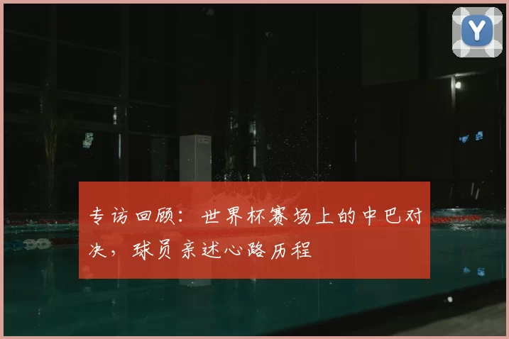 专访回顾：世界杯赛场上的中巴对决，球员亲述心路历程