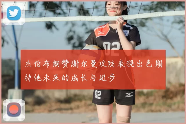 杰伦布朗赞谢尔曼攻防表现出色期待他未来的成长与进步