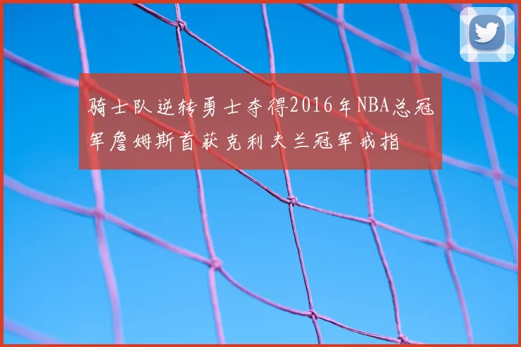 骑士队逆转勇士夺得2016年NBA总冠军詹姆斯首获克利夫兰冠军戒指