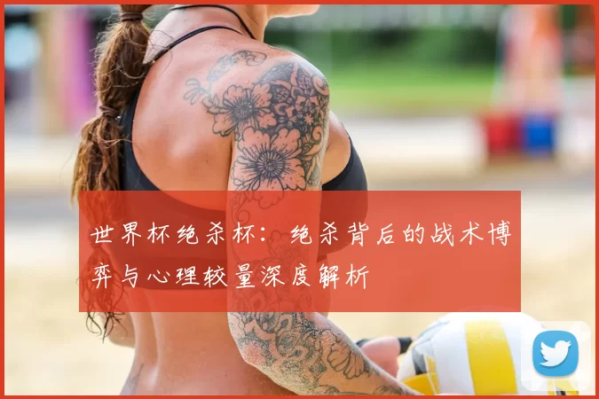 世界杯绝杀杯：绝杀背后的战术博弈与心理较量深度解析