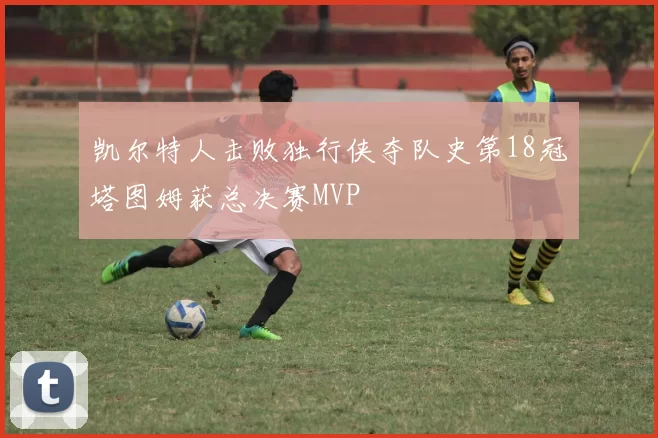 凯尔特人击败独行侠夺队史第18冠塔图姆获总决赛MVP