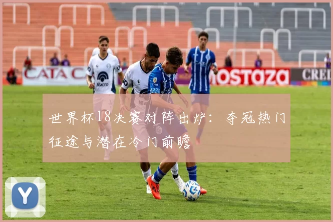 世界杯18决赛对阵出炉：夺冠热门征途与潜在冷门前瞻
