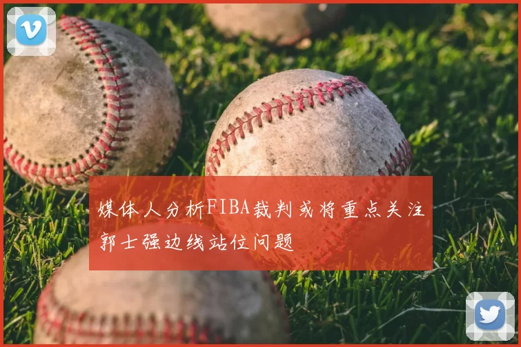 媒体人分析FIBA裁判或将重点关注郭士强边线站位问题