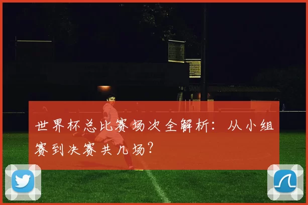 世界杯总比赛场次全解析：从小组赛到决赛共几场？