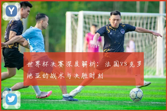 世界杯决赛深度解析:法国vs克罗地亚的战术与决胜时刻