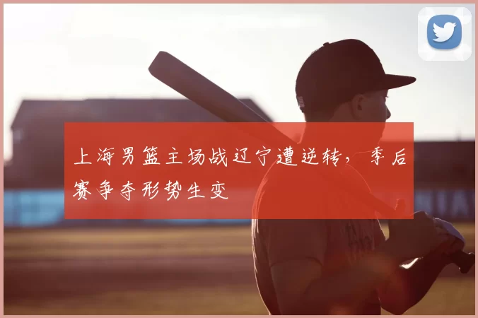 上海男篮主场战辽宁遭逆转，季后赛争夺形势生变