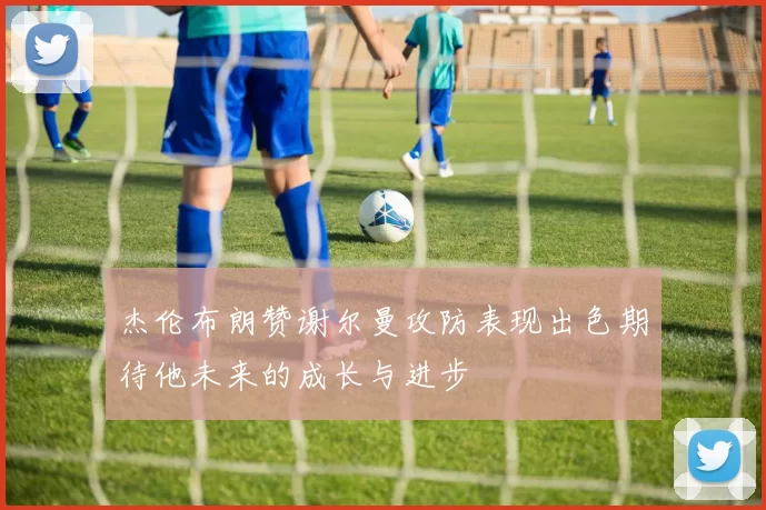 杰伦布朗赞谢尔曼攻防表现出色期待他未来的成长与进步