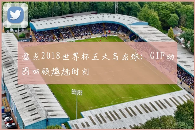 盘点2018世界杯五大乌龙球:GIF动图回顾尴尬时刻