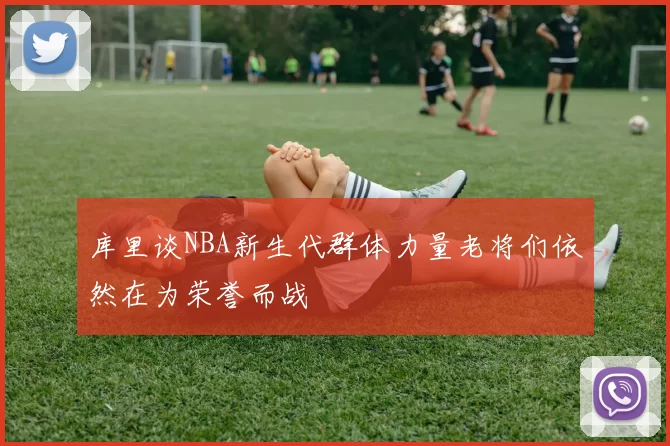 库里谈NBA新生代群体力量老将们依然在为荣誉而战