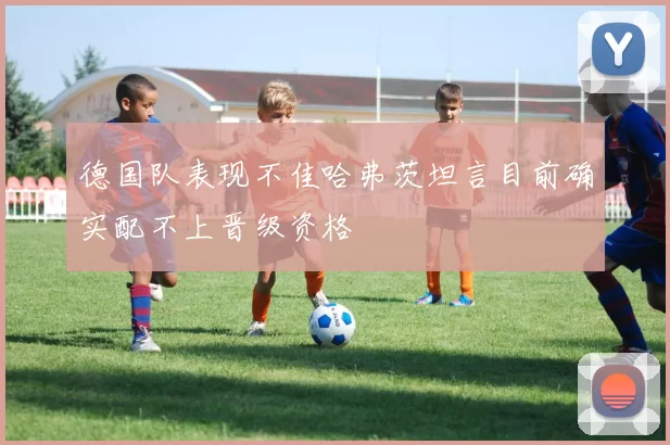 德国队表现不佳哈弗茨坦言目前确实配不上晋级资格