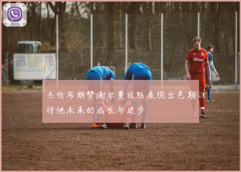 杰伦布朗赞谢尔曼攻防表现出色期待他未来的成长与进步