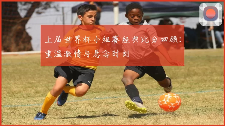 上届世界杯小组赛经典比分回顾：重温激情与悬念时刻