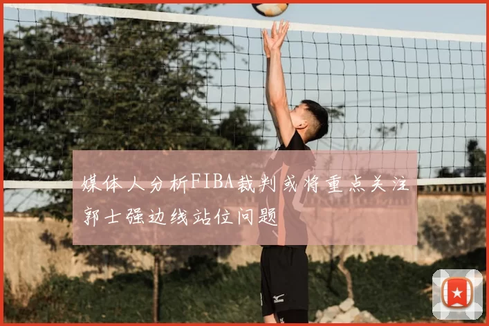 媒体人分析FIBA裁判或将重点关注郭士强边线站位问题