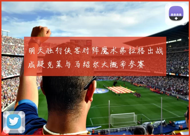 明天独行侠客对阵魔术弗拉格出战成疑克莱与马绍尔大概率参赛