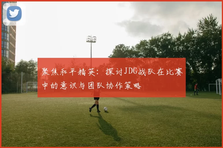 聚焦和平精英:探讨JDG战队在比赛中的意识与团队协作策略