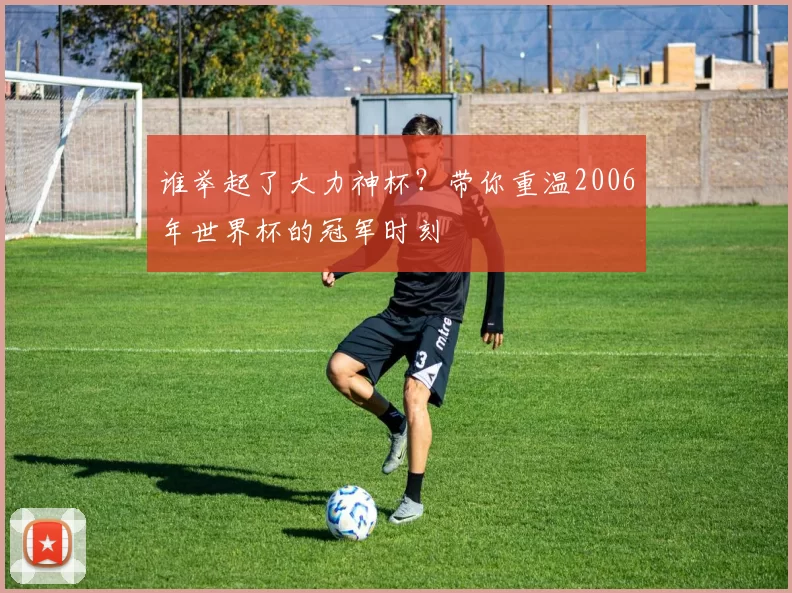 谁举起了大力神杯？带你重温2006年世界杯的冠军时刻