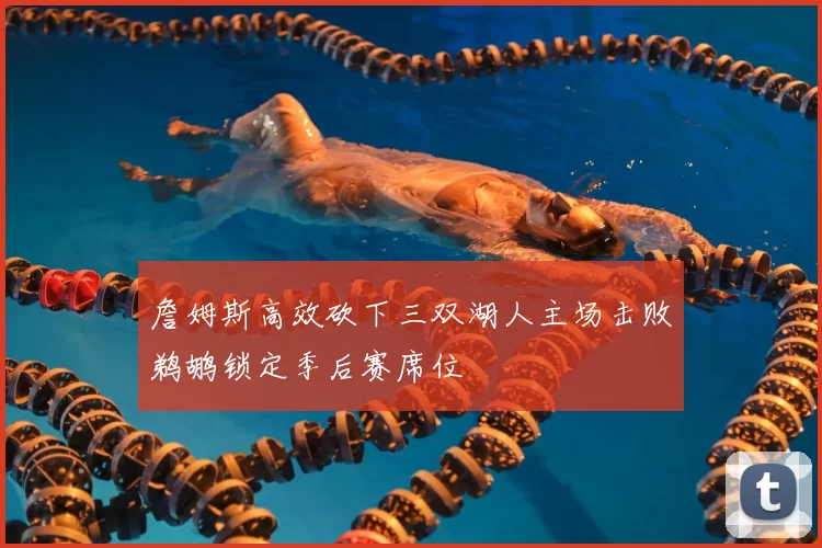 詹姆斯高效砍下三双湖人主场击败鹈鹕锁定季后赛席位