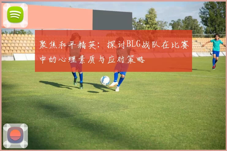 聚焦和平精英:探讨BLG战队在比赛中的心理素质与应对策略