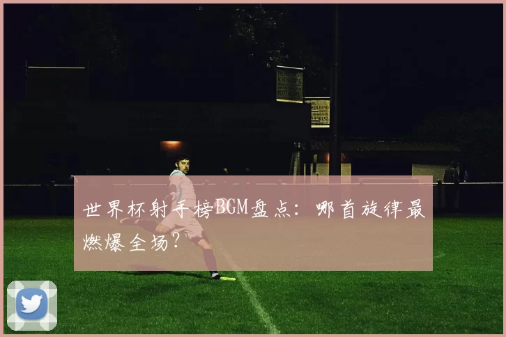 世界杯射手榜BGM盘点：哪首旋律最燃爆全场？