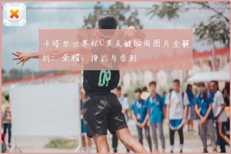 卡塔尔世界杯C罗关键瞬间图片全解析:荣耀、挣扎与告别