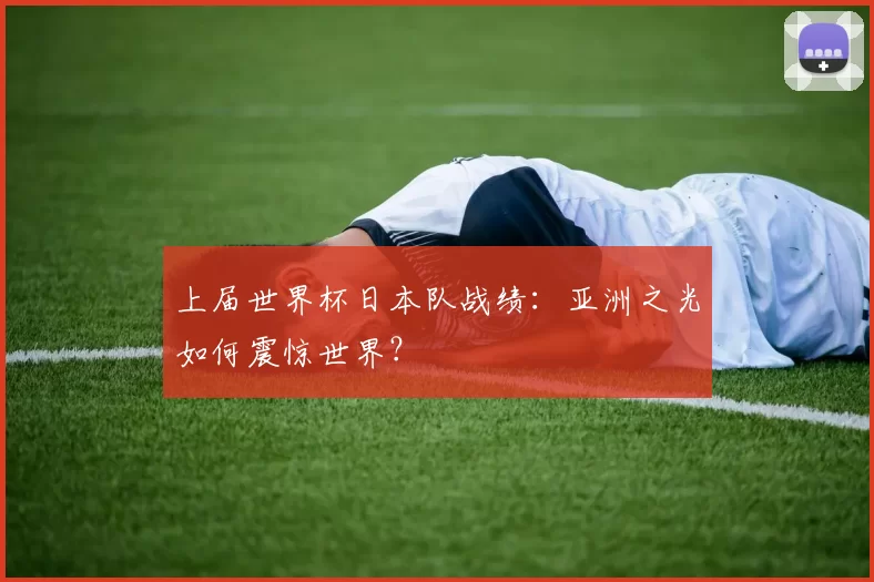 上届世界杯日本队战绩：亚洲之光如何震惊世界？
