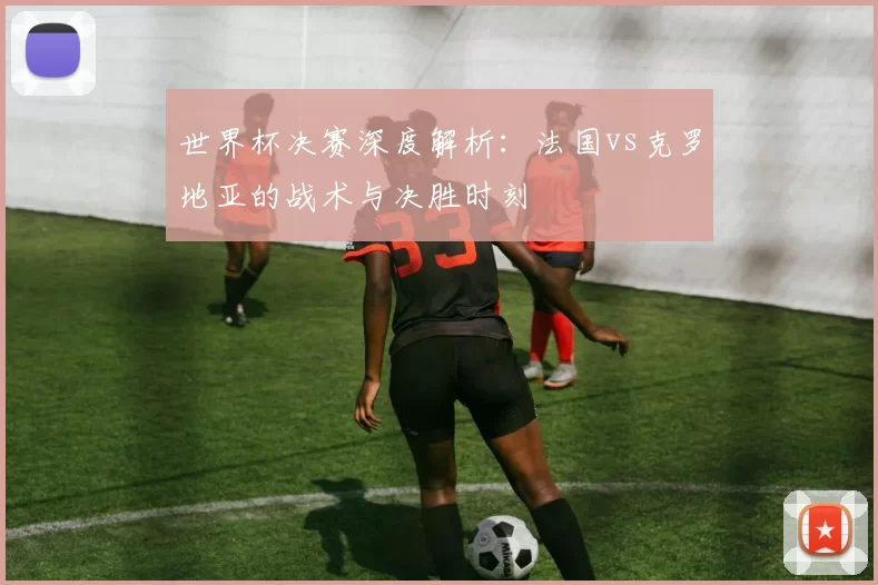世界杯决赛深度解析:法国vs克罗地亚的战术与决胜时刻