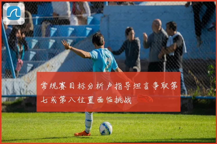 常规赛目标分析卢指导坦言争取第七或第八位置面临挑战