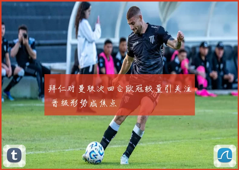 拜仁对曼联次回合欧冠较量引关注 晋级形势成焦点