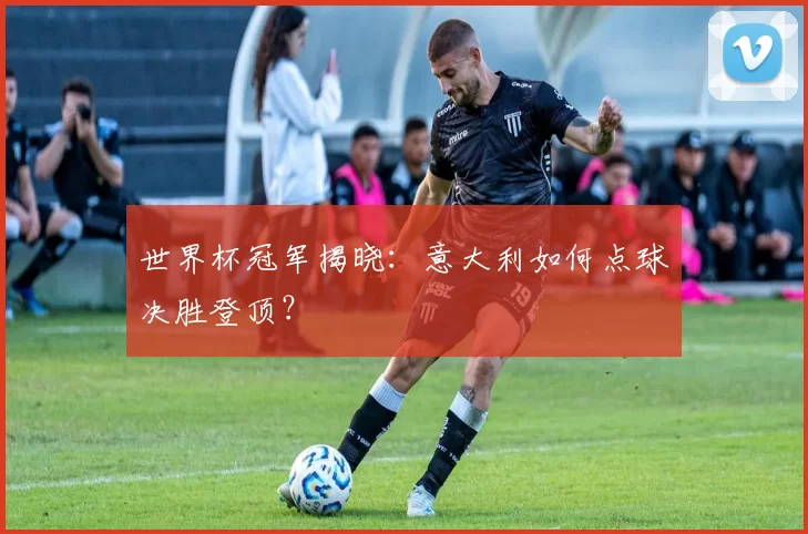 世界杯冠军揭晓：意大利如何点球决胜登顶？