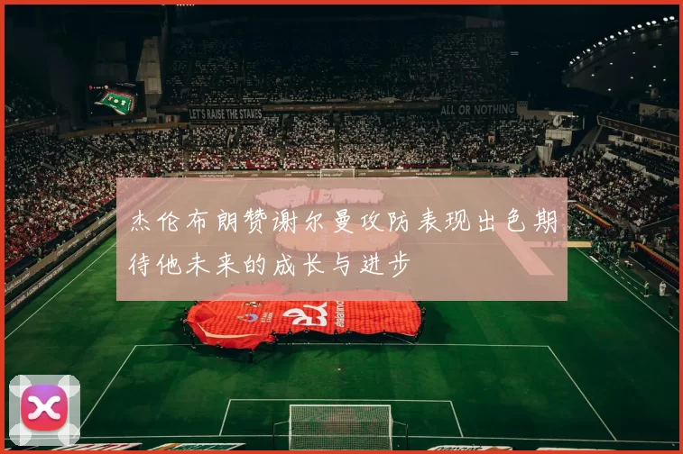 杰伦布朗赞谢尔曼攻防表现出色期待他未来的成长与进步