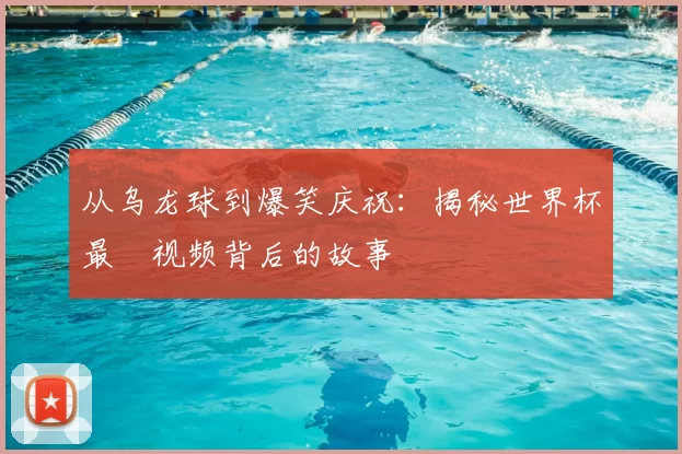 从乌龙球到爆笑庆祝：揭秘世界杯最囧视频背后的故事