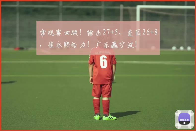 常规赛回顾！徐杰27+5，奎因26+8，崔永熙给力！广东赢宁波！
