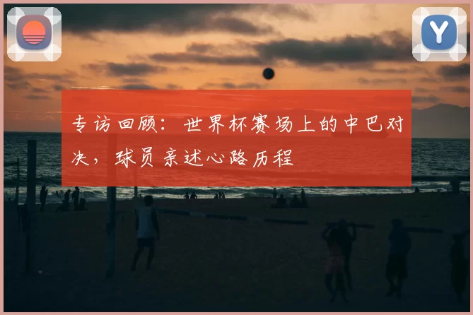 专访回顾：世界杯赛场上的中巴对决，球员亲述心路历程