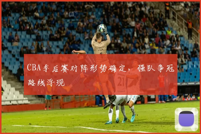 CBA季后赛对阵形势确定,强队争冠路线浮现
