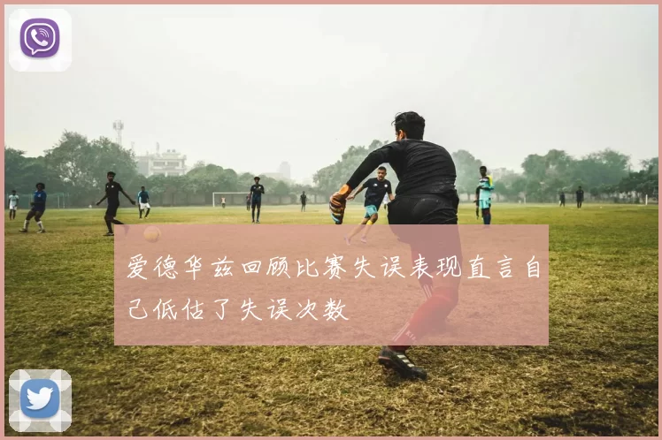 爱德华兹回顾比赛失误表现直言自己低估了失误次数