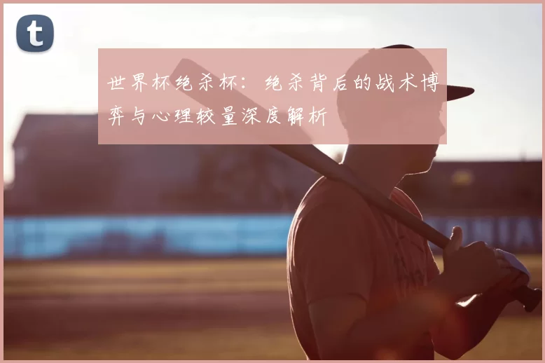 世界杯绝杀杯：绝杀背后的战术博弈与心理较量深度解析