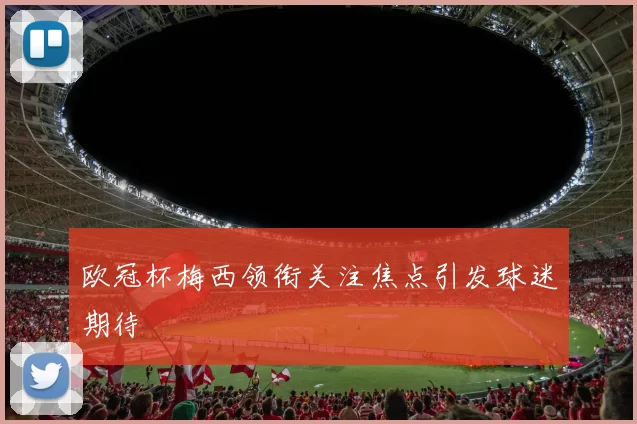 欧冠杯梅西领衔关注焦点引发球迷期待