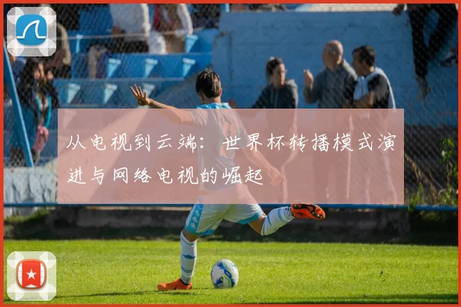 从电视到云端:世界杯转播模式演进与网络电视的崛起