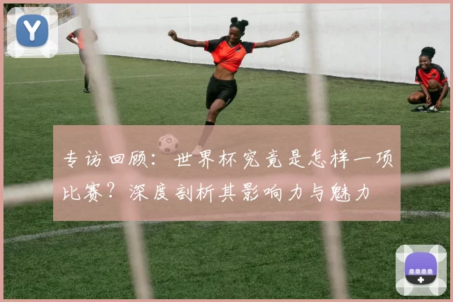 专访回顾：世界杯究竟是怎样一项比赛？深度剖析其影响力与魅力