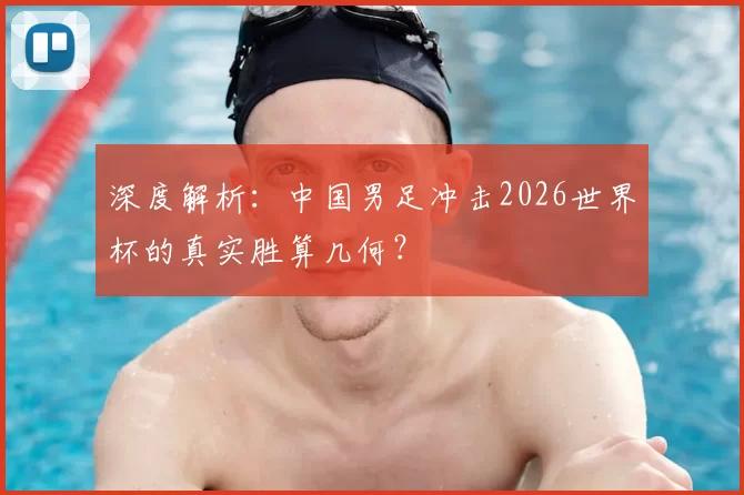 深度解析:中国男足冲击2026世界杯的真实胜算几何?