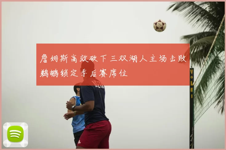 詹姆斯高效砍下三双湖人主场击败鹈鹕锁定季后赛席位