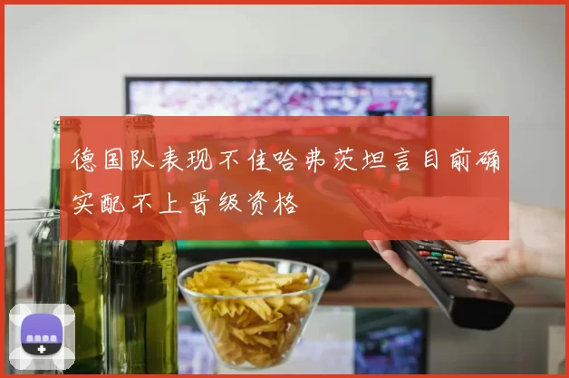 德国队表现不佳哈弗茨坦言目前确实配不上晋级资格