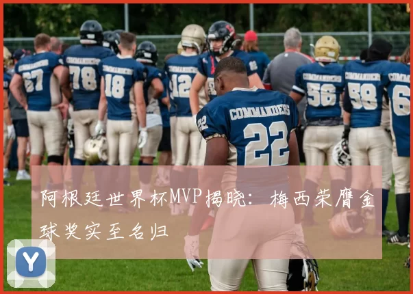 阿根廷世界杯MVP揭晓：梅西荣膺金球奖实至名归