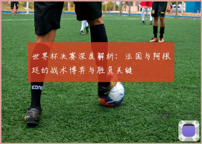世界杯决赛深度解析：法国与阿根廷的战术博弈与胜负关键